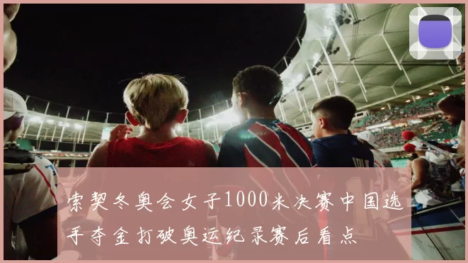 索契冬奥会女子1000米决赛中国选手夺金打破奥运纪录赛后看点
