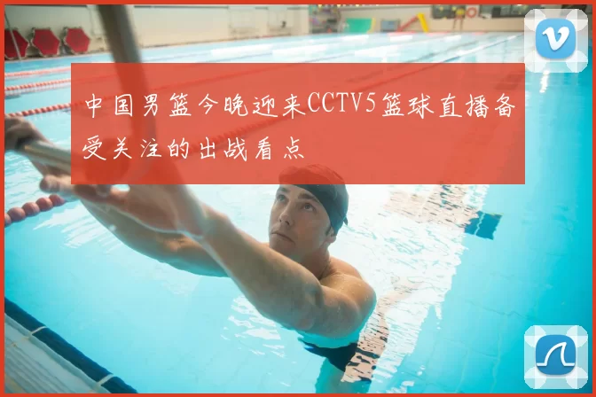中国男篮今晚迎来CCTV5篮球直播备受关注的出战看点
