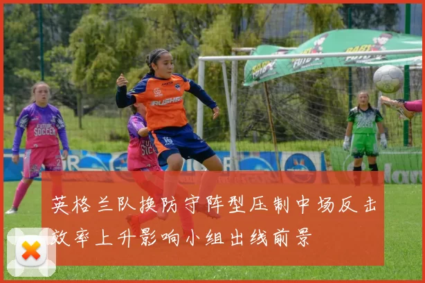 英格兰队换防守阵型压制中场反击效率上升影响小组出线前景