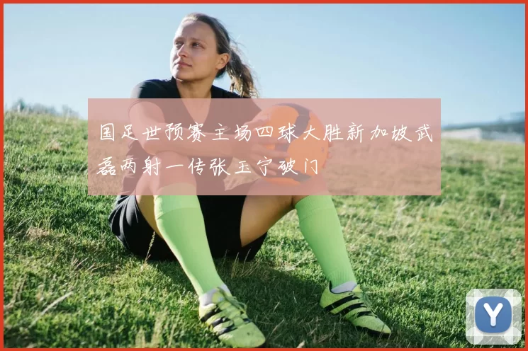 国足世预赛主场四球大胜新加坡武磊两射一传张玉宁破门