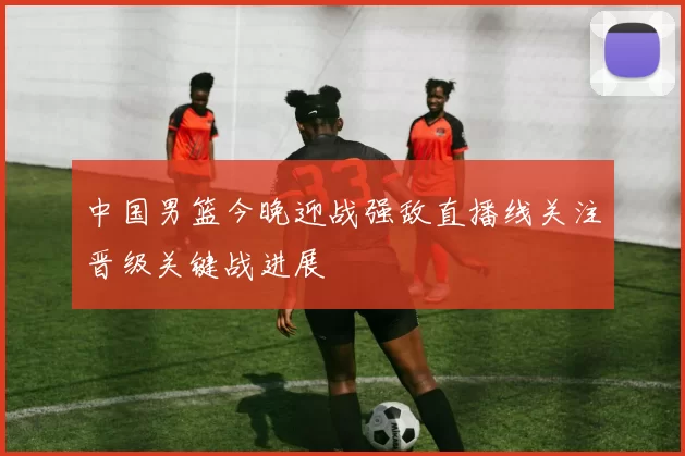 中国男篮今晚迎战强敌直播线关注晋级关键战进展