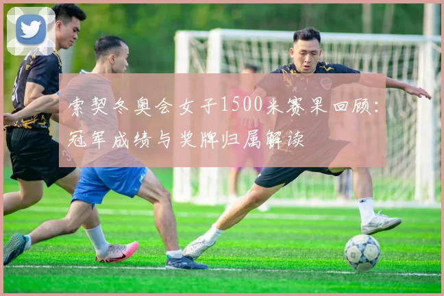 索契冬奥会女子1500米赛果回顾：冠军成绩与奖牌归属解读