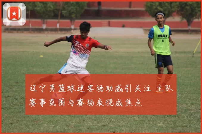 辽宁男篮球迷客场助威引关注 主队赛事氛围与赛场表现成焦点