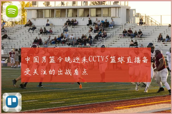 中国男篮今晚迎来CCTV5篮球直播备受关注的出战看点