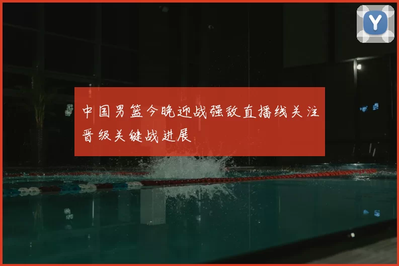 中国男篮今晚迎战强敌直播线关注晋级关键战进展