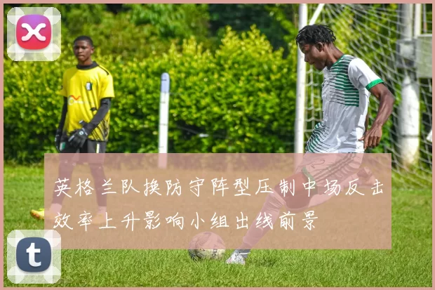 英格兰队换防守阵型压制中场反击效率上升影响小组出线前景