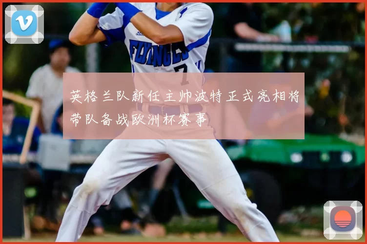 英格兰队新任主帅波特正式亮相将带队备战欧洲杯赛事