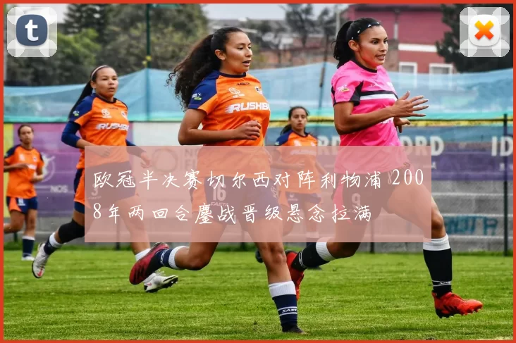 欧冠半决赛切尔西对阵利物浦 2008年两回合鏖战晋级悬念拉满