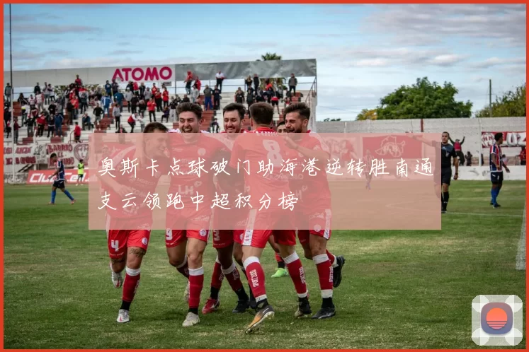奥斯卡点球破门助海港逆转胜南通支云领跑中超积分榜