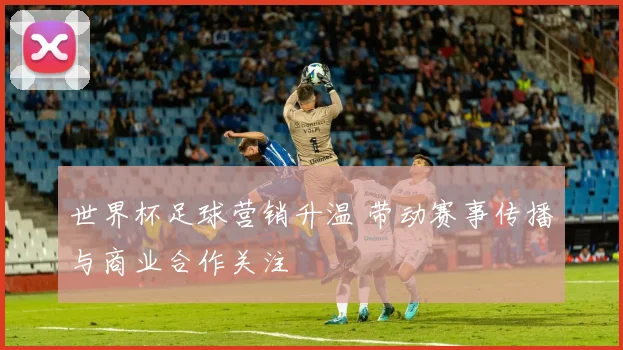 世界杯足球营销升温 带动赛事传播与商业合作关注