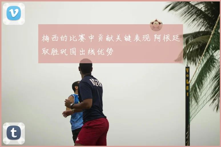 梅西的比赛中贡献关键表现 阿根廷取胜巩固出线优势