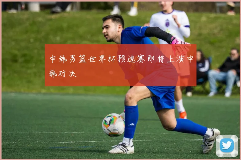 中韩男篮世界杯预选赛即将上演中韩对决