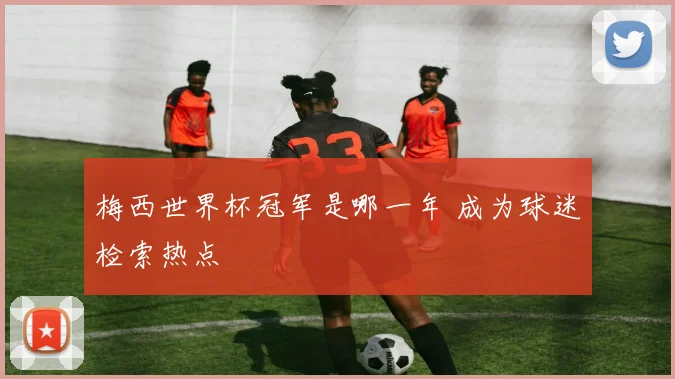 梅西世界杯冠军是哪一年 成为球迷检索热点