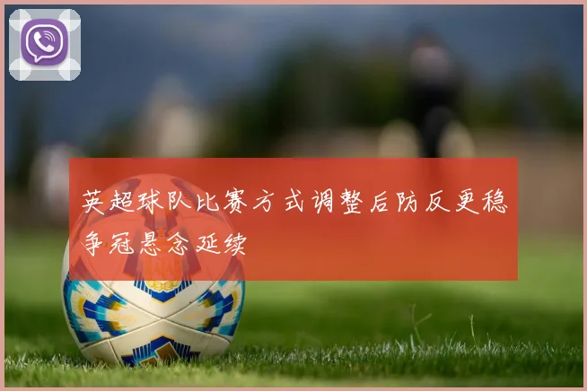 英超球队比赛方式调整后防反更稳争冠悬念延续