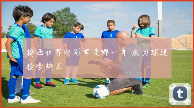 梅西世界杯冠军是哪一年 成为球迷检索热点
