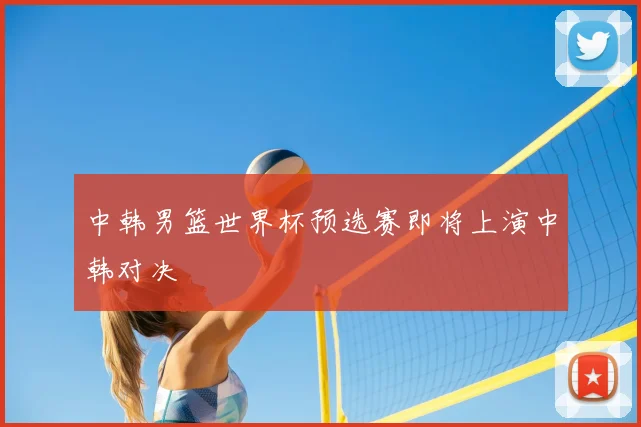 中韩男篮世界杯预选赛即将上演中韩对决